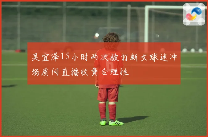吴宜泽15小时两次被打断女球迷冲场质问直播收费合理性
