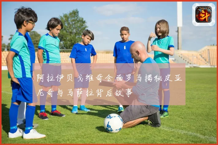 阿拉伊贝戈维奇会面罗马揭秘皮亚尼奇与马萨拉背后故事