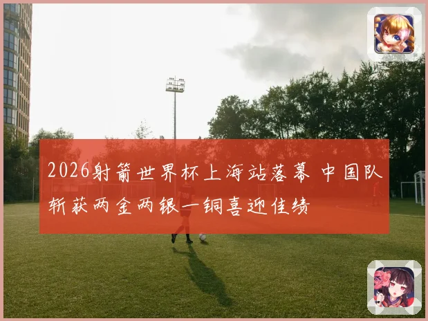 2026射箭世界杯上海站落幕 中国队斩获两金两银一铜喜迎佳绩