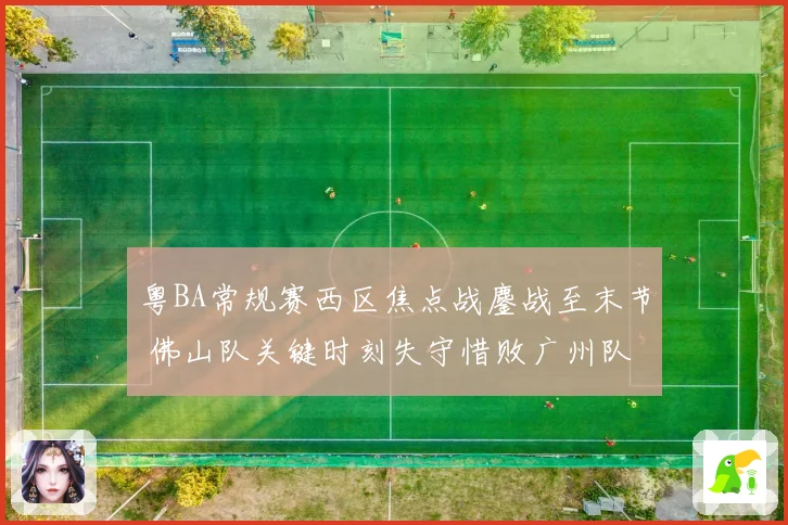 粤BA常规赛西区焦点战鏖战至末节 佛山队关键时刻失守惜败广州队
