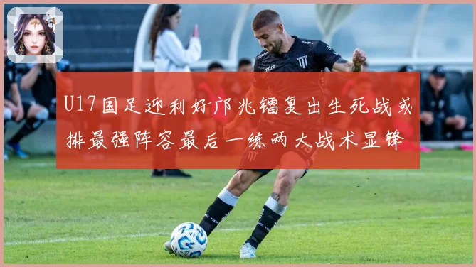 U17国足迎利好邝兆镭复出生死战或排最强阵容最后一练两大战术显锋芒
