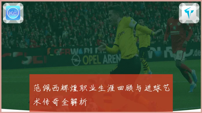 范佩西辉煌职业生涯回顾与进球艺术传奇全解析