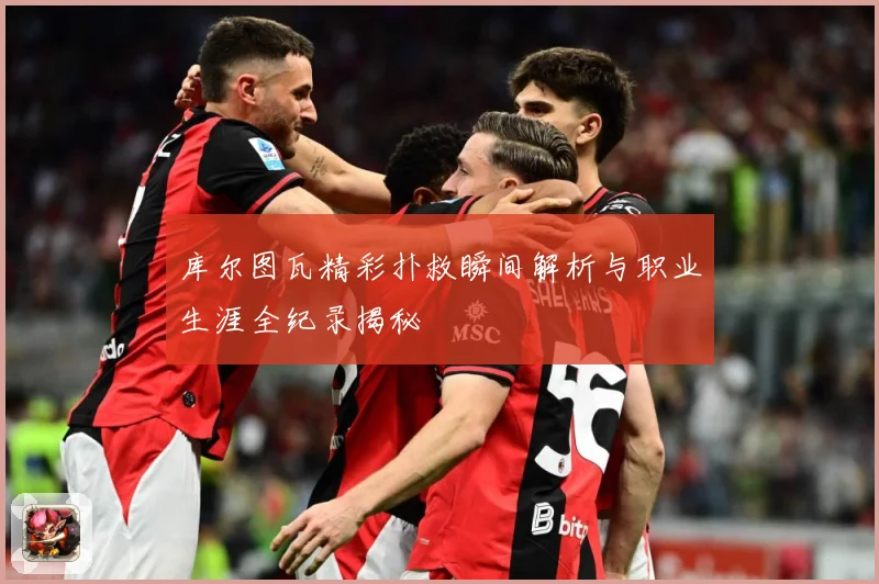 库尔图瓦精彩扑救瞬间解析与职业生涯全纪录揭秘