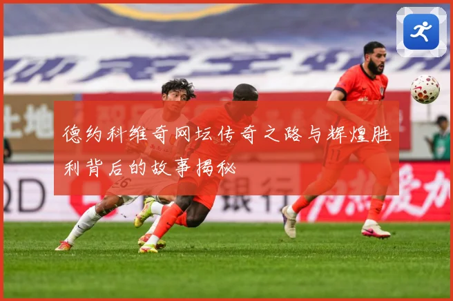 德约科维奇网坛传奇之路与辉煌胜利背后的故事揭秘