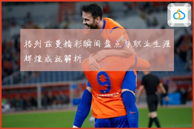 格列兹曼精彩瞬间盘点与职业生涯辉煌成就解析