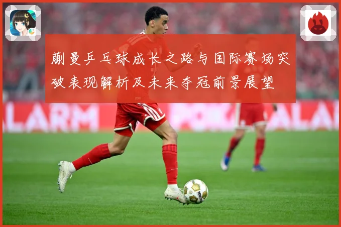 蒯曼乒乓球成长之路与国际赛场突破表现解析及未来夺冠前景展望