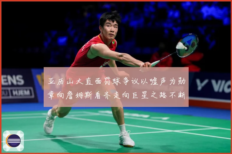 亚历山大直面罚球争议以嘘声为勋章向詹姆斯看齐走向巨星之路不断赛场复盘
