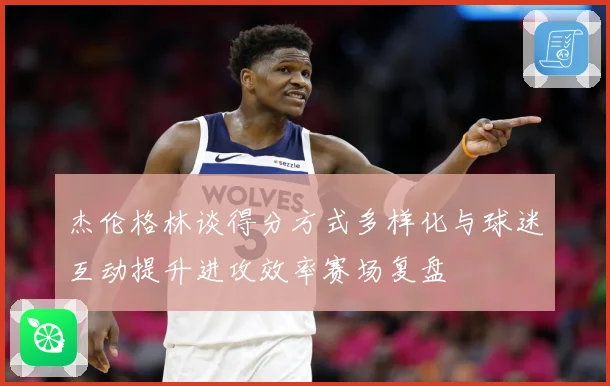 杰伦格林谈得分方式多样化与球迷互动提升进攻效率赛场复盘