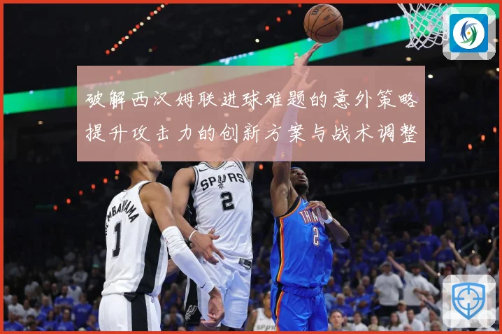 破解西汉姆联进球难题的意外策略提升攻击力的创新方案与战术调整数据研判