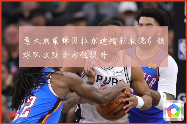 意大利前锋贝拉尔迪精彩表现引领球队攻防全方位提升