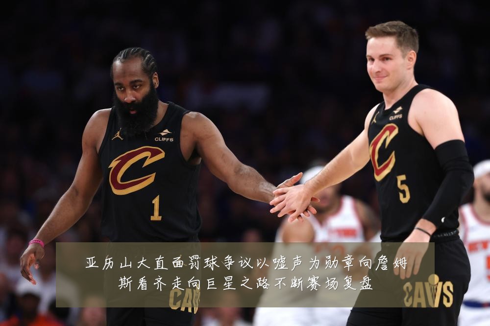 亚历山大直面罚球争议以嘘声为勋章向詹姆斯看齐走向巨星之路不断赛场复盘